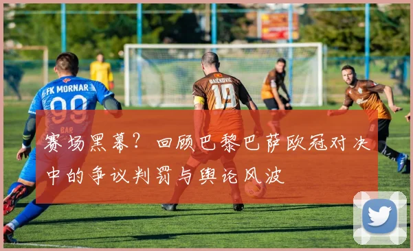 赛场黑幕？回顾巴黎巴萨欧冠对决中的争议判罚与舆论风波