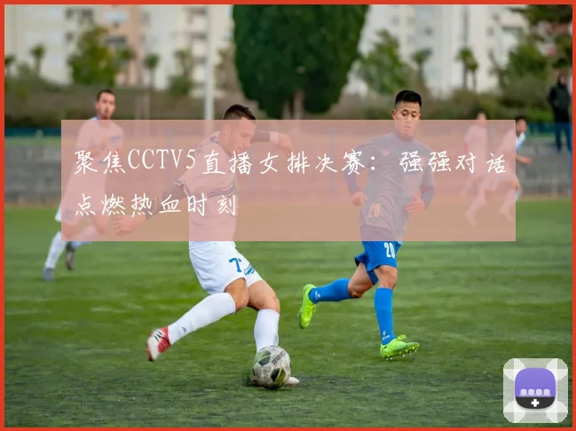 聚焦CCTV5直播女排决赛：强强对话点燃热血时刻