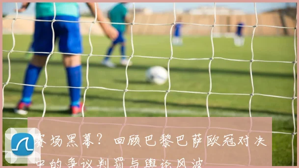 赛场黑幕？回顾巴黎巴萨欧冠对决中的争议判罚与舆论风波