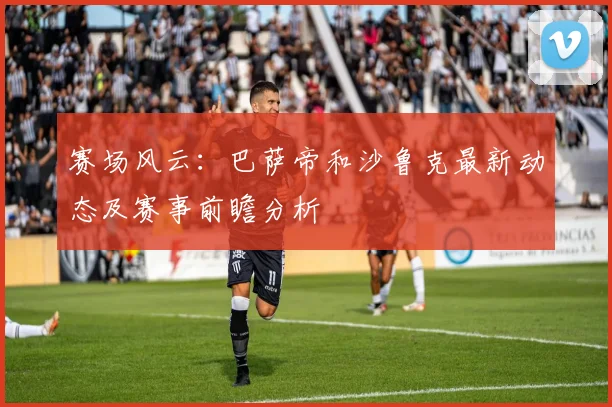 赛场风云:巴萨帝和沙鲁克最新动态及赛事前瞻分析