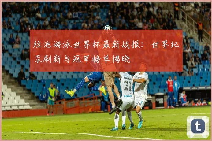 短池游泳世界杯最新战报：世界纪录刷新与冠军榜单揭晓